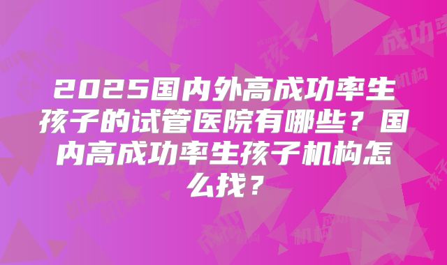 2025国内外高成功率生孩子的试管医院有哪些?国内高成功率生孩子机构怎么找?