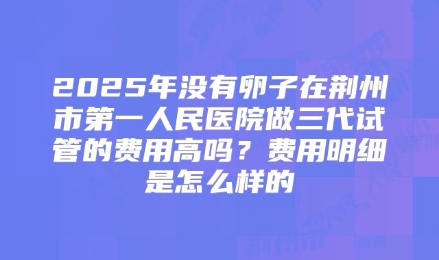 2025年没有卵子在荆州市第一人民医院做三代试管的费用高吗?费用明细是怎么样的