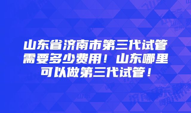山东省济南市第三代试管需要多少费用!山东哪里可以做第三代试管!