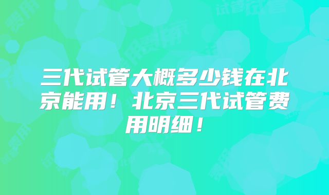 三代试管大概多少钱在北京能用!北京三代试管费用明细!