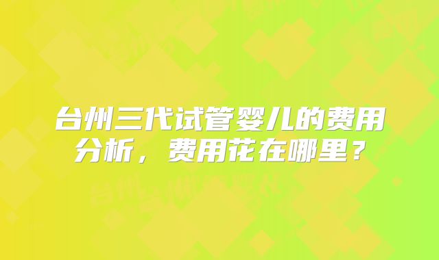 台州三代试管婴儿的费用分析，费用花在哪里？