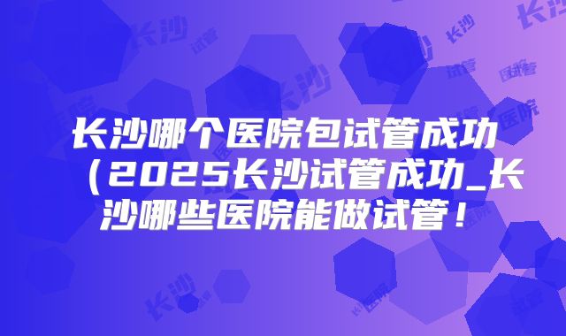 长沙哪个医院包试管成功（2025长沙试管成功_长沙哪些医院能做试管！