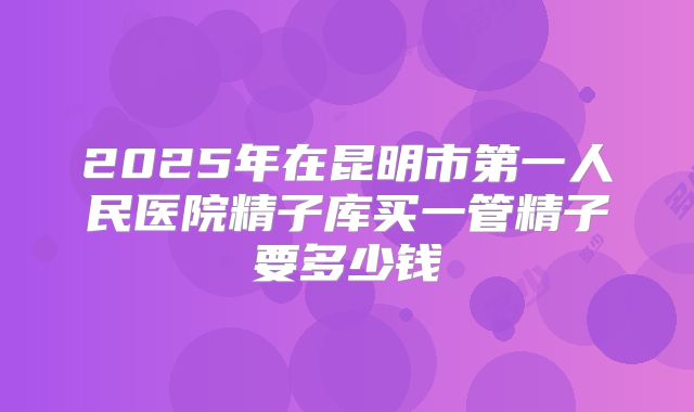 2025年在昆明市第一人民医院精子库买一管精子要多少钱