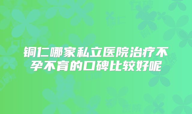 铜仁哪家私立医院治疗不孕不育的口碑比较好呢