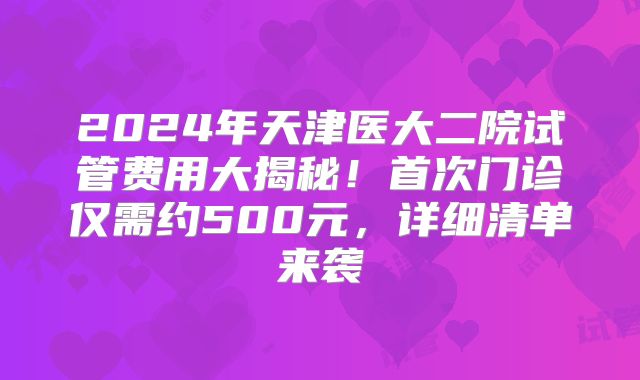2024年天津医大二院试管费用大揭秘！首次门诊仅需约500元，详细清单来袭