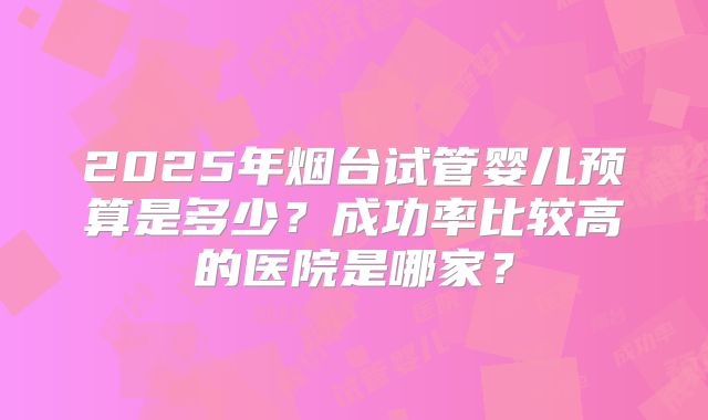 2025年烟台试管婴儿预算是多少？成功率比较高的医院是哪家？