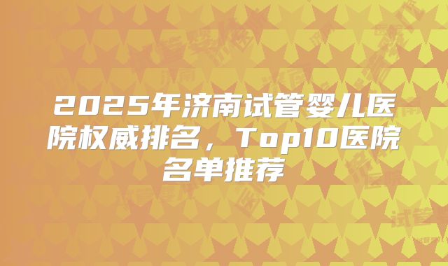 2025年济南试管婴儿医院权威排名，Top10医院名单推荐
