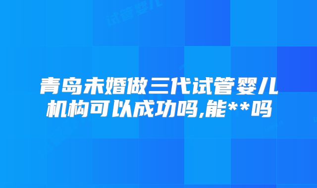 青岛未婚做三代试管婴儿机构可以成功吗,能**吗