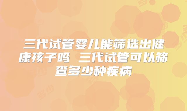 三代试管婴儿能筛选出健康孩子吗 三代试管可以筛查多少种疾病