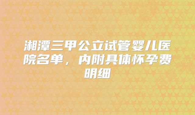 湘潭三甲公立试管婴儿医院名单,内附具体怀孕费明细