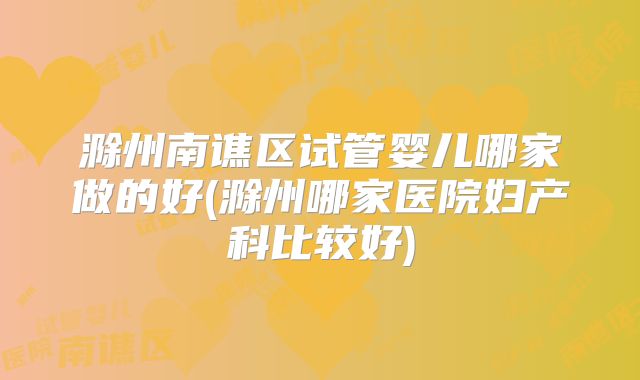 滁州南谯区试管婴儿哪家做的好(滁州哪家医院妇产科比较好)