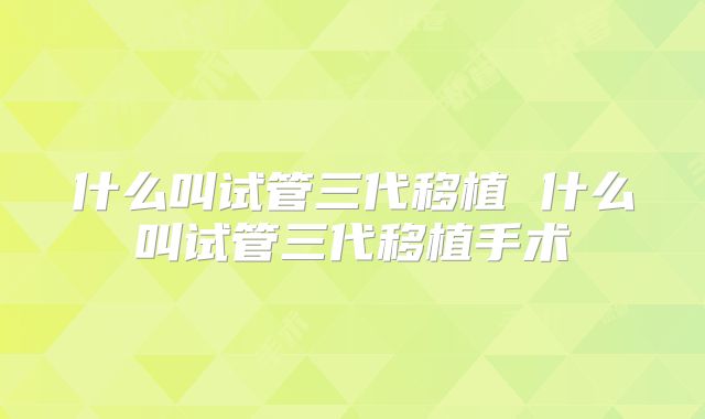 什么叫试管三代移植 什么叫试管三代移植手术