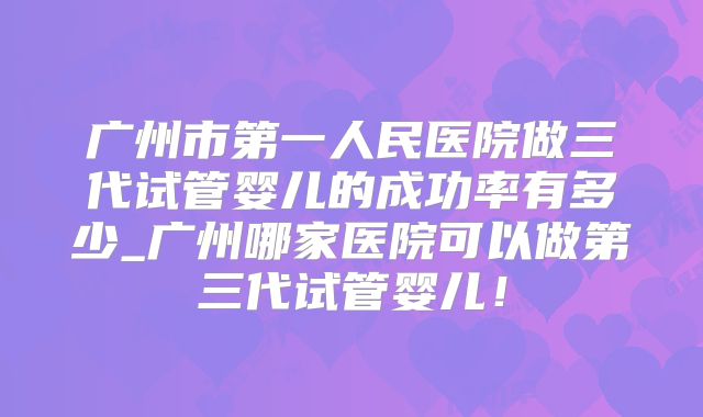 广州市第一人民医院做三代试管婴儿的成功率有多少_广州哪家医院可以做第三代试管婴儿!