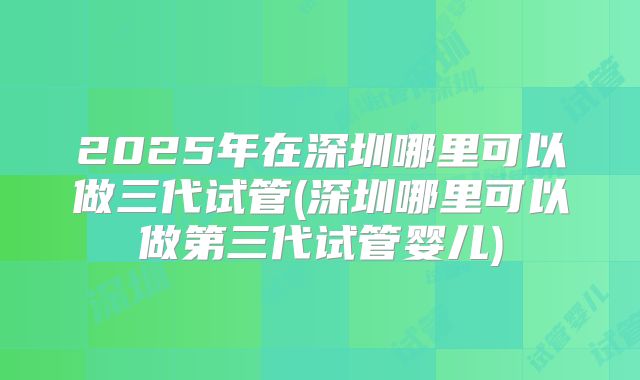 2025年在深圳哪里可以做三代试管(深圳哪里可以做第三代试管婴儿)