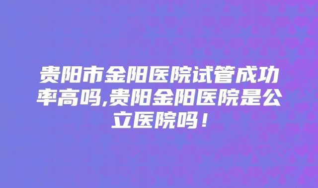 贵阳市金阳医院试管成功率高吗,贵阳金阳医院是公立医院吗！