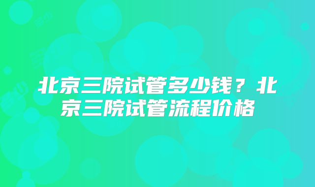 北京三院试管多少钱？北京三院试管流程价格
