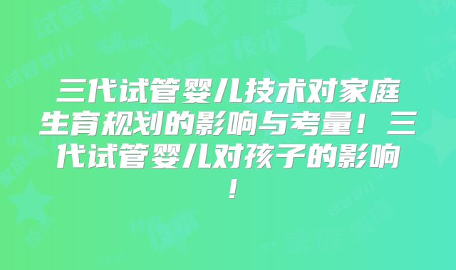 三代试管婴儿技术对家庭生育规划的影响与考量!三代试管婴儿对孩子的影响!