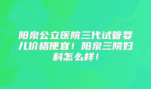 阳泉公立医院三代试管婴儿价格便宜！阳泉三院妇科怎么样！