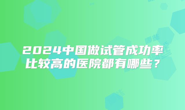 2024中国做试管成功率比较高的医院都有哪些？