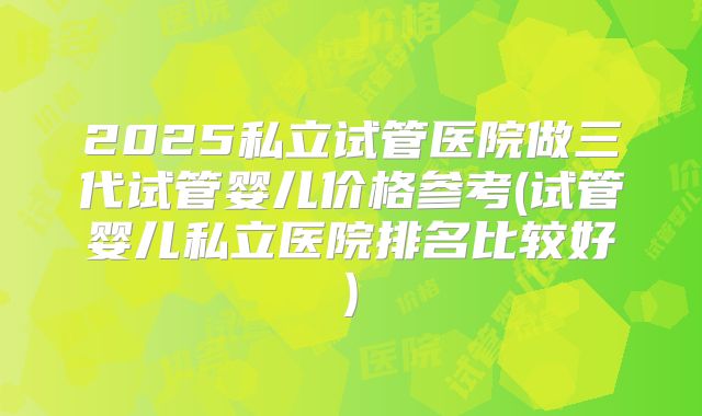 2025私立试管医院做三代试管婴儿价格参考(试管婴儿私立医院排名比较好)