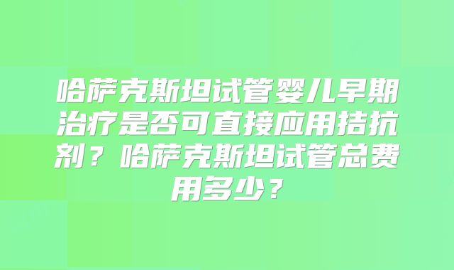 哈萨克斯坦试管婴儿早期治疗是否可直接应用拮抗剂？哈萨克斯坦试管总费用多少？