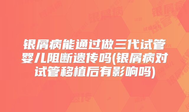 银屑病能通过做三代试管婴儿阻断遗传吗(银屑病对试管移植后有影响吗)