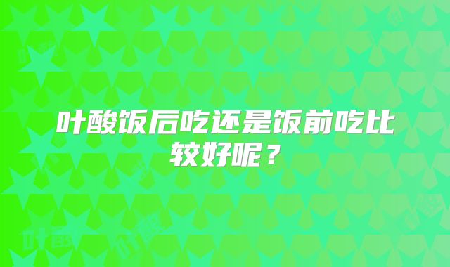 叶酸饭后吃还是饭前吃比较好呢？
