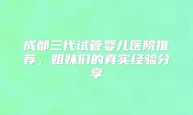 成都三代试管婴儿医院推荐,姐妹们的真实经验分享