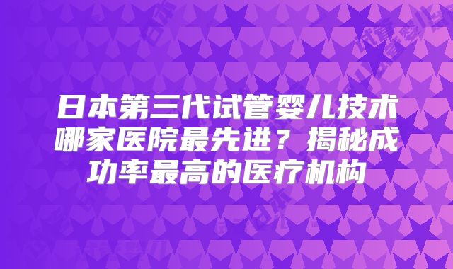 日本第三代试管婴儿技术哪家医院最先进？揭秘成功率最高的医疗机构