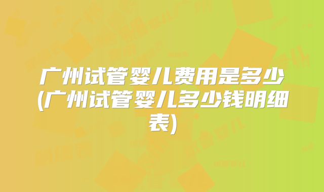 广州试管婴儿费用是多少(广州试管婴儿多少钱明细表)