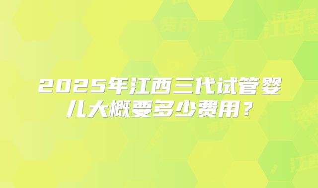 2025年江西三代试管婴儿大概要多少费用?