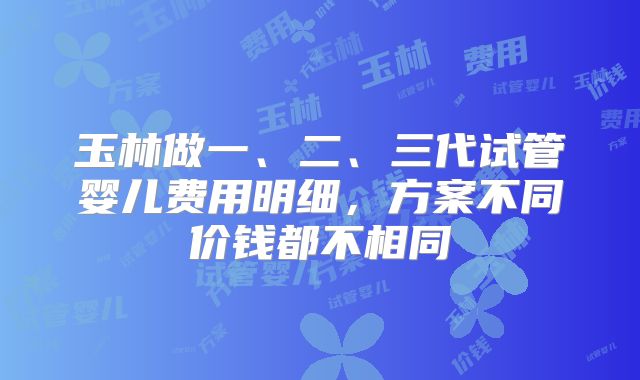 玉林做一、二、三代试管婴儿费用明细,方案不同价钱都不相同