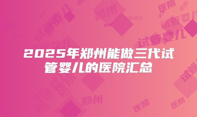 2025年郑州能做三代试管婴儿的医院汇总