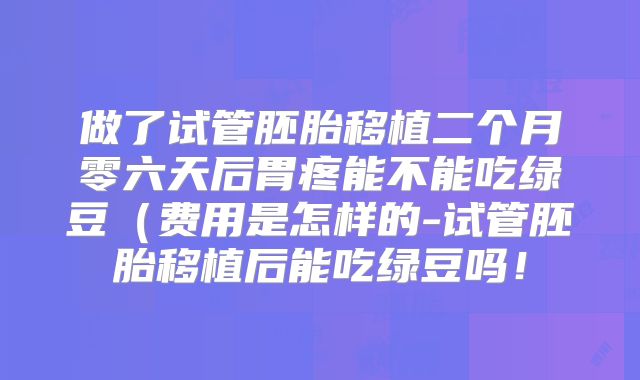 做了试管胚胎移植二个月零六天后胃疼能不能吃绿豆(费用是怎样的-试管胚胎移植后能吃绿豆吗!