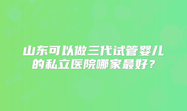 山东可以做三代试管婴儿的私立医院哪家最好？