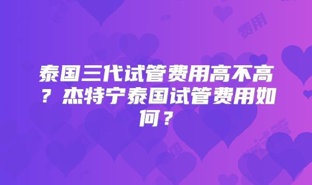 泰国三代试管费用高不高？杰特宁泰国试管费用如何？