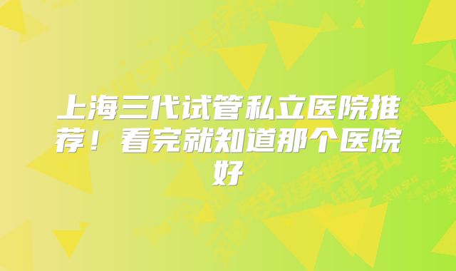 上海三代试管私立医院推荐！看完就知道那个医院好
