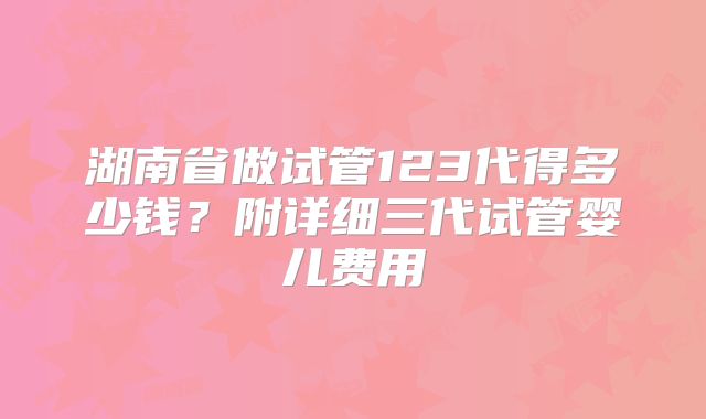 湖南省做试管123代得多少钱？附详细三代试管婴儿费用