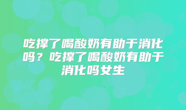 吃撑了喝酸奶有助于消化吗？吃撑了喝酸奶有助于消化吗女生
