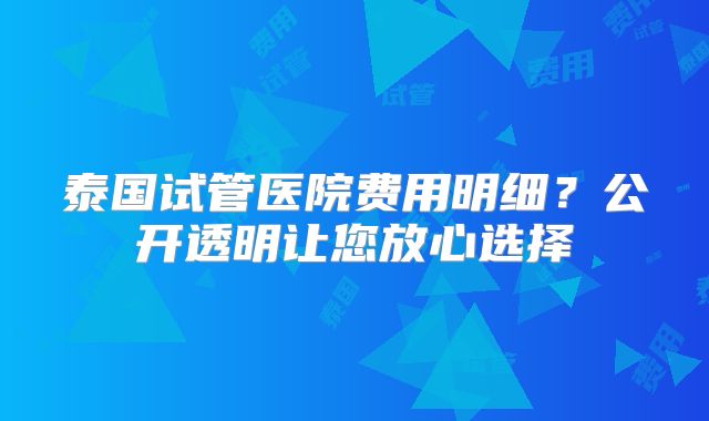 泰国试管医院费用明细？公开透明让您放心选择