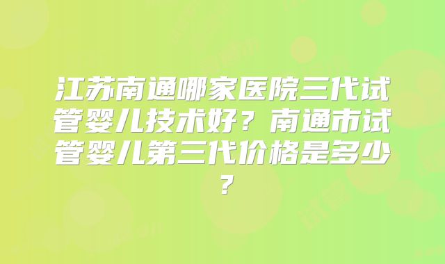 江苏南通哪家医院三代试管婴儿技术好？南通市试管婴儿第三代价格是多少？