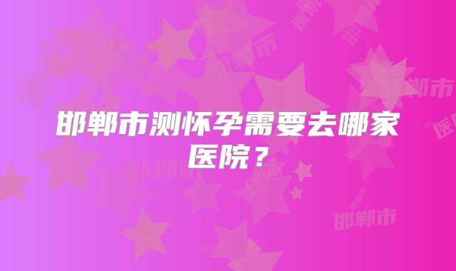 邯郸市测怀孕需要去哪家医院？