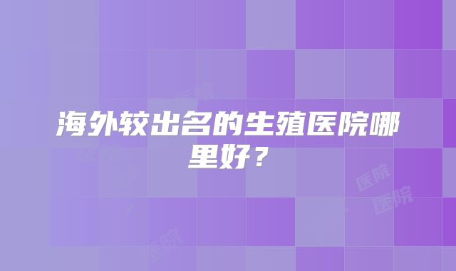 海外较出名的生殖医院哪里好?