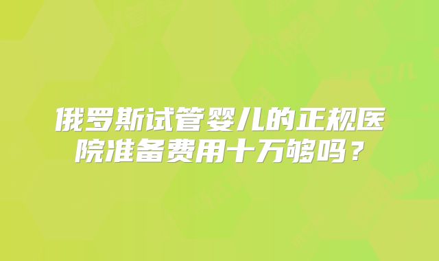 俄罗斯试管婴儿的正规医院准备费用十万够吗？