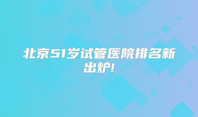 北京51岁试管医院排名新出炉!