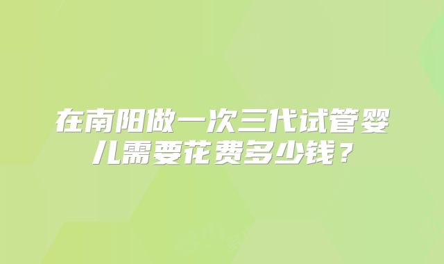 在南阳做一次三代试管婴儿需要花费多少钱？