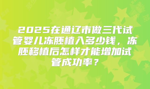 2025在通辽市做三代试管婴儿冻胚植入多少钱,冻胚移植后怎样才能增加试管成功率?