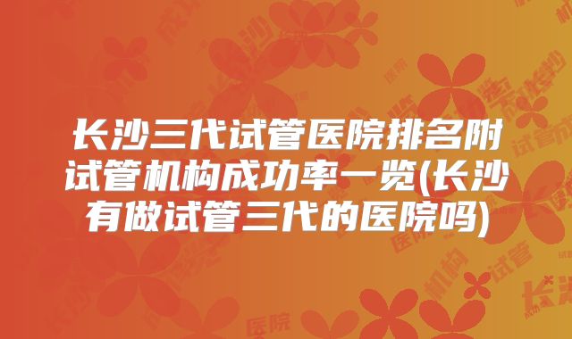 长沙三代试管医院排名附试管机构成功率一览(长沙有做试管三代的医院吗)