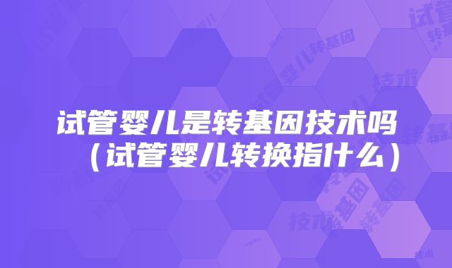 试管婴儿是转基因技术吗（试管婴儿转换指什么）