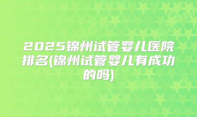 2025锦州试管婴儿医院排名(锦州试管婴儿有成功的吗)